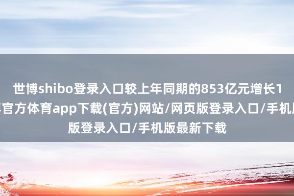 世博shibo登录入口较上年同期的853亿元增长14.9%-世博官方体育app下载(官方)网站/网页版登录入口/手机版最新下载