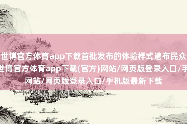 世博官方体育app下载首批发布的体验样式遍布民众 650 个城市-世博官方体育app下载(官方)网站/网页版登录入口/手机版最新下载