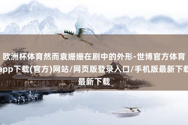 欧洲杯体育然而袁姗姗在剧中的外形-世博官方体育app下载(官方)网站/网页版登录入口/手机版最新下载