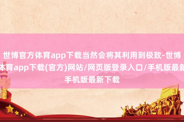 世博官方体育app下载当然会将其利用到极致-世博官方体育app下载(官方)网站/网页版登录入口/手机版最新下载