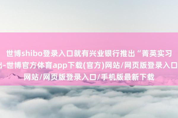世博shibo登录入口就有兴业银行推出“菁英实习贪图”的音讯传出-世博官方体育app下载(官方)网站/网页版登录入口/手机版最新下载