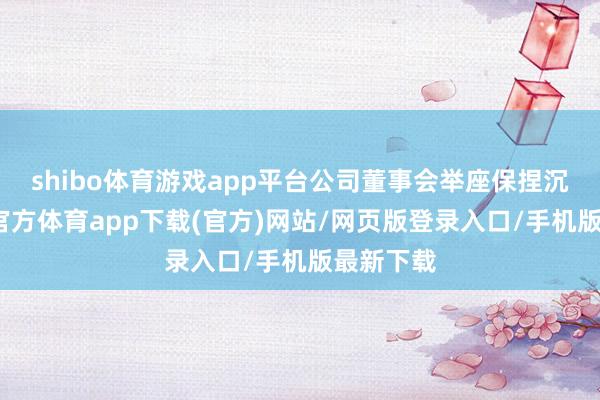 shibo体育游戏app平台公司董事会举座保捏沉稳-世博官方体育app下载(官方)网站/网页版登录入口/手机版最新下载
