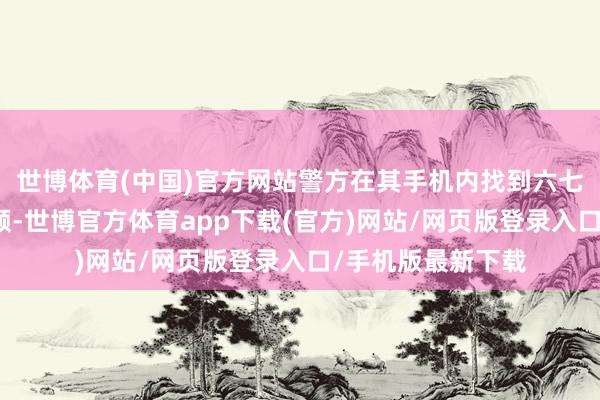 世博体育(中国)官方网站警方在其手机内找到六七段不同的偷拍视频-世博官方体育app下载(官方)网站/网页版登录入口/手机版最新下载
