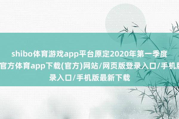 shibo体育游戏app平台原定2020年第一季度面世-世博官方体育app下载(官方)网站/网页版登录入口/手机版最新下载