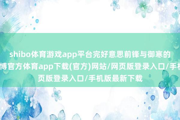 shibo体育游戏app平台完好意思前锋与御寒的齐全均衡-世博官方体育app下载(官方)网站/网页版登录入口/手机版最新下载