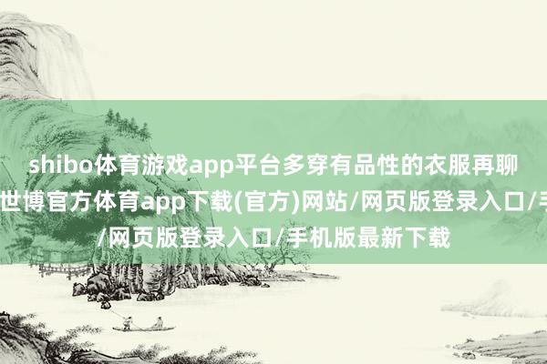 shibo体育游戏app平台多穿有品性的衣服再聊聊衣服的质地-世博官方体育app下载(官方)网站/网页版登录入口/手机版最新下载