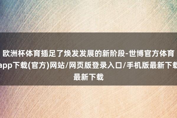 欧洲杯体育插足了焕发发展的新阶段-世博官方体育app下载(官方)网站/网页版登录入口/手机版最新下载