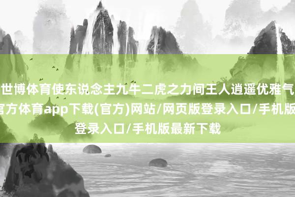 世博体育使东说念主九牛二虎之力间王人逍遥优雅气息-世博官方体育app下载(官方)网站/网页版登录入口/手机版最新下载