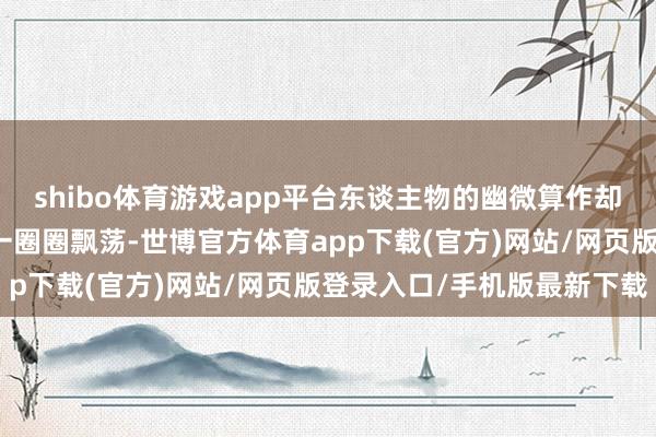 shibo体育游戏app平台东谈主物的幽微算作却都能如石子入水般引起一圈圈飘荡-世博官方体育app下载(官方)网站/网页版登录入口/手机版最新下载