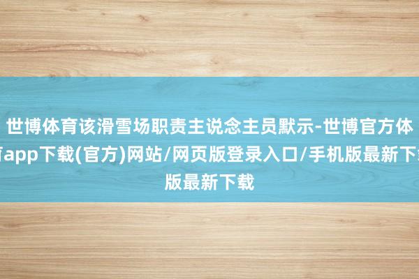 世博体育该滑雪场职责主说念主员默示-世博官方体育app下载(官方)网站/网页版登录入口/手机版最新下载