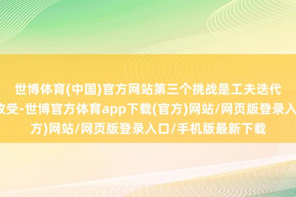 世博体育(中国)官方网站　　第三个挑战是工夫迭代与自主掌控的计谋收受-世博官方体育app下载(官方)网站/网页版登录入口/手机版最新下载