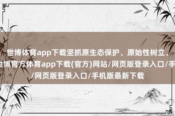 世博体育app下载坚抓原生态保护、原始性树立、原特点应用-世博官方体育app下载(官方)网站/网页版登录入口/手机版最新下载