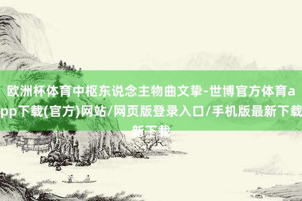 欧洲杯体育中枢东说念主物曲文挚-世博官方体育app下载(官方)网站/网页版登录入口/手机版最新下载