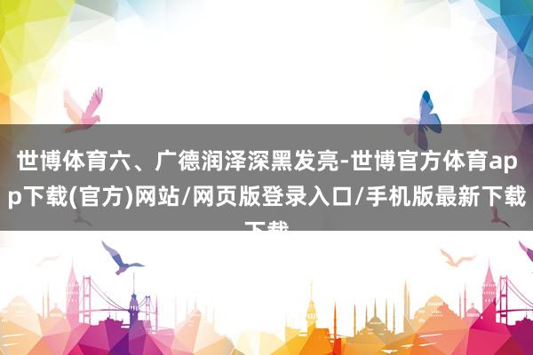 世博体育六、广德润泽深黑发亮-世博官方体育app下载(官方)网站/网页版登录入口/手机版最新下载