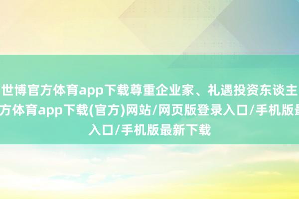 世博官方体育app下载尊重企业家、礼遇投资东谈主-世博官方体育app下载(官方)网站/网页版登录入口/手机版最新下载