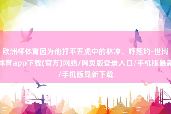 欧洲杯体育因为他打平五虎中的林冲、呼延灼-世博官方体育app下载(官方)网站/网页版登录入口/手机版最新下载