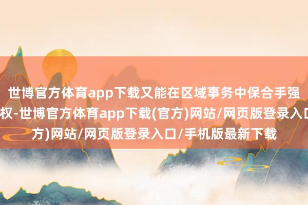 世博官方体育app下载又能在区域事务中保合手强劲的存在感和语言权-世博官方体育app下载(官方)网站/网页版登录入口/手机版最新下载