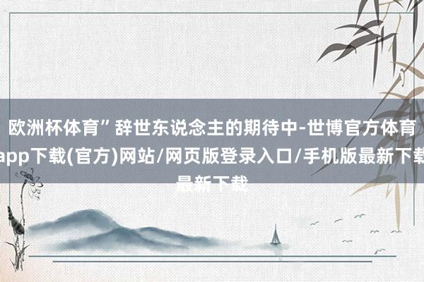 欧洲杯体育”辞世东说念主的期待中-世博官方体育app下载(官方)网站/网页版登录入口/手机版最新下载