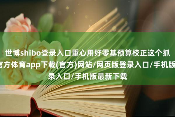 世博shibo登录入口重心用好零基预算校正这个抓手-世博官方体育app下载(官方)网站/网页版登录入口/手机版最新下载