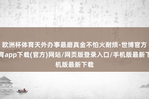 欧洲杯体育天外办事最磨真金不怕火耐烦-世博官方体育app下载(官方)网站/网页版登录入口/手机版最新下载