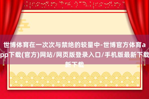 世博体育在一次次与禁绝的较量中-世博官方体育app下载(官方)网站/网页版登录入口/手机版最新下载