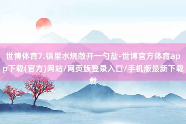 世博体育7.锅里水烧敞开一勺盐-世博官方体育app下载(官方)网站/网页版登录入口/手机版最新下载