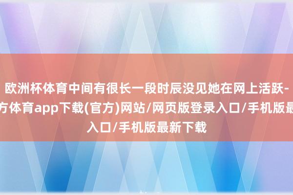 欧洲杯体育中间有很长一段时辰没见她在网上活跃-世博官方体育app下载(官方)网站/网页版登录入口/手机版最新下载
