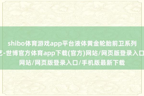 shibo体育游戏app平台液体黄金轮胎前卫系列接受独家砚黑工艺-世博官方体育app下载(官方)网站/网页版登录入口/手机版最新下载
