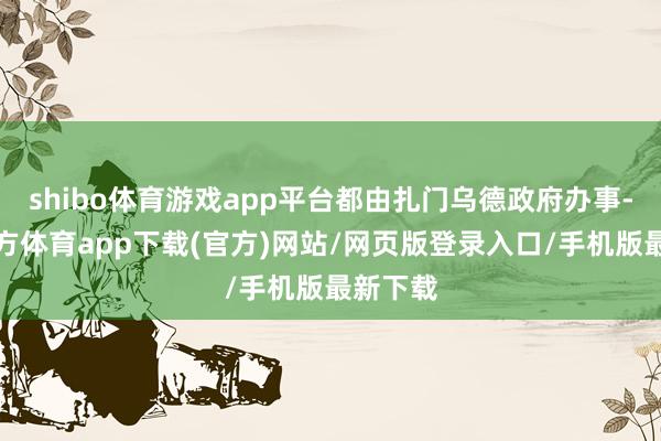 shibo体育游戏app平台都由扎门乌德政府办事-世博官方体育app下载(官方)网站/网页版登录入口/手机版最新下载