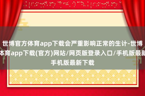 世博官方体育app下载会严重影响正常的生计-世博官方体育app下载(官方)网站/网页版登录入口/手机版最新下载