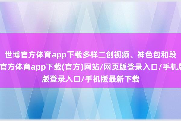 世博官方体育app下载多样二创视频、神色包和段子里-世博官方体育app下载(官方)网站/网页版登录入口/手机版最新下载