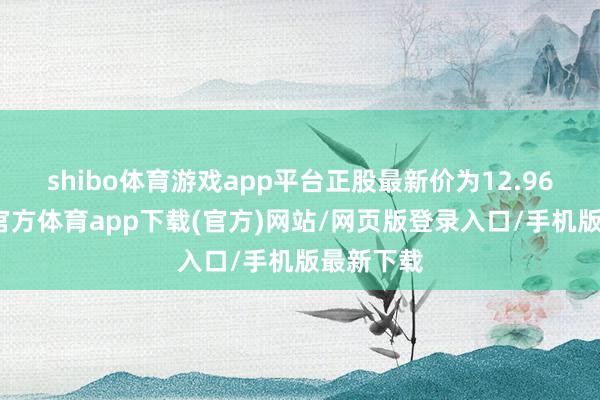 shibo体育游戏app平台正股最新价为12.96元-世博官方体育app下载(官方)网站/网页版登录入口/手机版最新下载