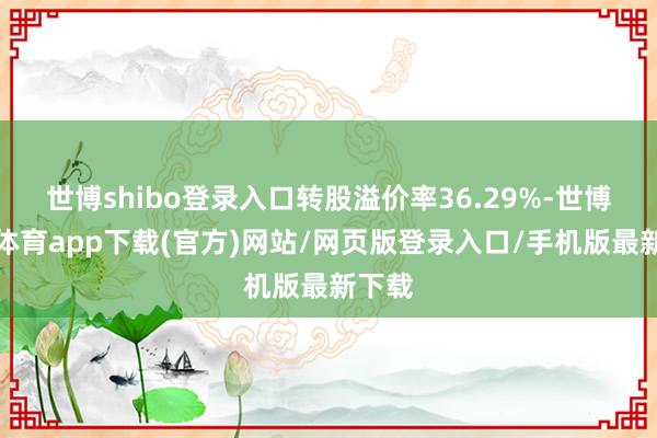 世博shibo登录入口转股溢价率36.29%-世博官方体育app下载(官方)网站/网页版登录入口/手机版最新下载