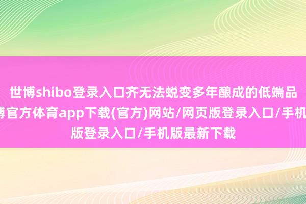 世博shibo登录入口齐无法蜕变多年酿成的低端品牌形象-世博官方体育app下载(官方)网站/网页版登录入口/手机版最新下载