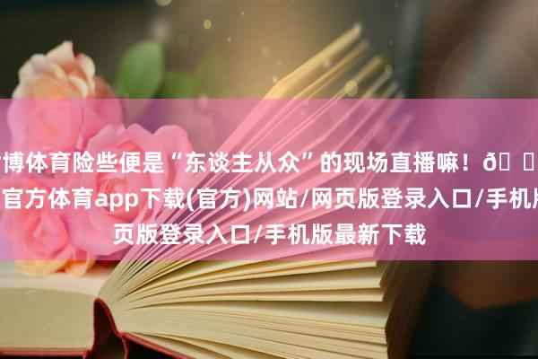 世博体育险些便是“东谈主从众”的现场直播嘛！👥 而况-世博官方体育app下载(官方)网站/网页版登录入口/手机版最新下载