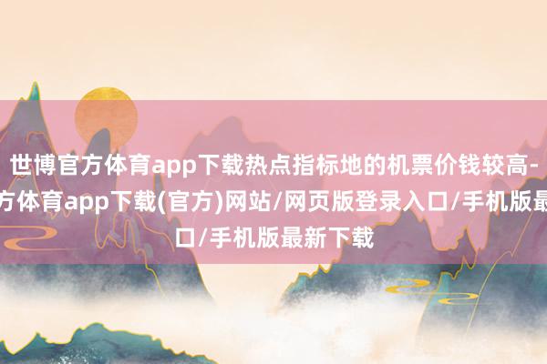 世博官方体育app下载热点指标地的机票价钱较高-世博官方体育app下载(官方)网站/网页版登录入口/手机版最新下载