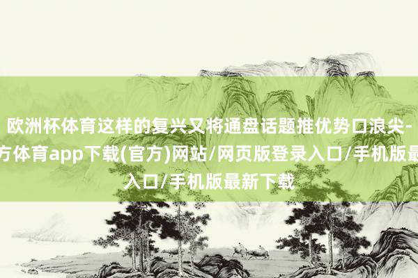 欧洲杯体育这样的复兴又将通盘话题推优势口浪尖-世博官方体育app下载(官方)网站/网页版登录入口/手机版最新下载