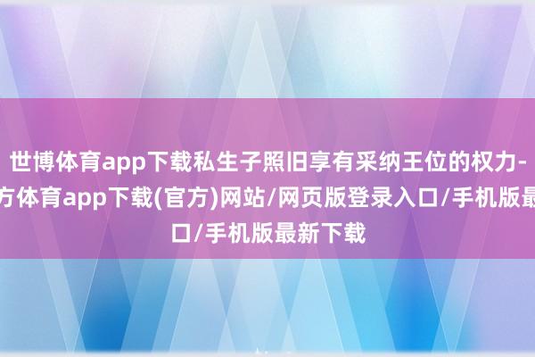世博体育app下载私生子照旧享有采纳王位的权力-世博官方体育app下载(官方)网站/网页版登录入口/手机版最新下载