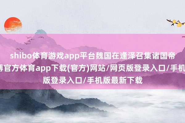 shibo体育游戏app平台魏国在逢泽召集诸国帝王会盟-世博官方体育app下载(官方)网站/网页版登录入口/手机版最新下载