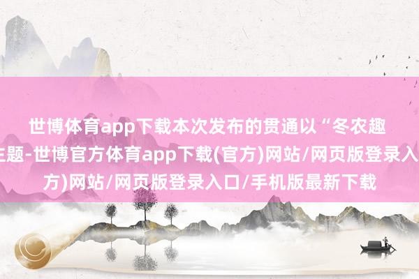 世博体育app下载　　本次发布的贯通以“冬农趣 持续农耕端淑”为主题-世博官方体育app下载(官方)网站/网页版登录入口/手机版最新下载