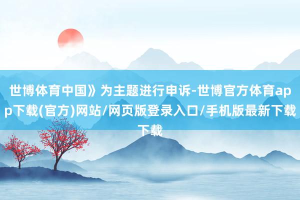 世博体育中国》为主题进行申诉-世博官方体育app下载(官方)网站/网页版登录入口/手机版最新下载