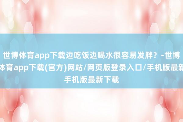 世博体育app下载边吃饭边喝水很容易发胖？-世博官方体育app下载(官方)网站/网页版登录入口/手机版最新下载