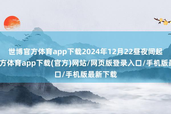 世博官方体育app下载2024年12月22昼夜间起-世博官方体育app下载(官方)网站/网页版登录入口/手机版最新下载