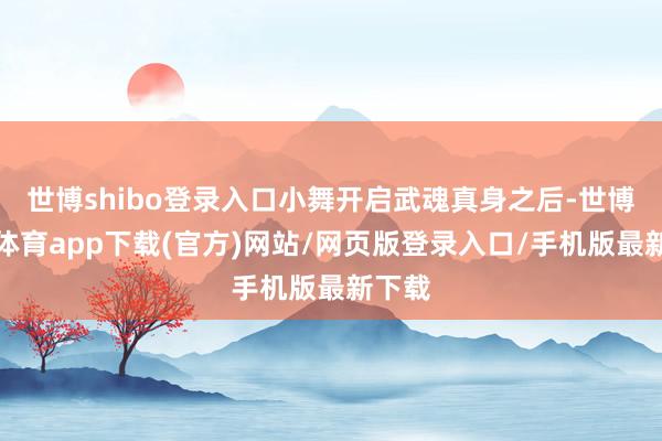 世博shibo登录入口小舞开启武魂真身之后-世博官方体育app下载(官方)网站/网页版登录入口/手机版最新下载