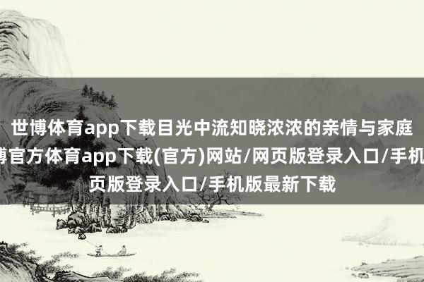 世博体育app下载目光中流知晓浓浓的亲情与家庭的幸福-世博官方体育app下载(官方)网站/网页版登录入口/手机版最新下载