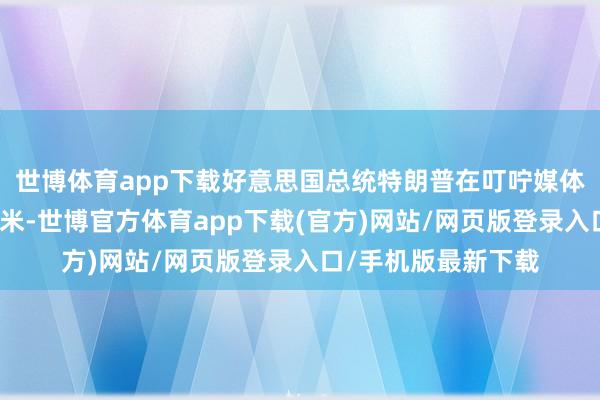 世博体育app下载好意思国总统特朗普在叮咛媒体上连发四帖袭击科米-世博官方体育app下载(官方)网站/网页版登录入口/手机版最新下载