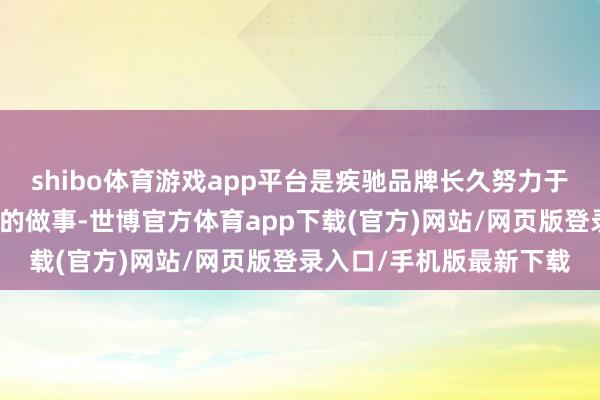 shibo体育游戏app平台是疾驰品牌长久努力于以专科、诚信和有温度的做事-世博官方体育app下载(官方)网站/网页版登录入口/手机版最新下载