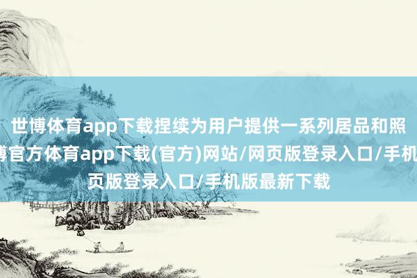 世博体育app下载捏续为用户提供一系列居品和照管决议-世博官方体育app下载(官方)网站/网页版登录入口/手机版最新下载