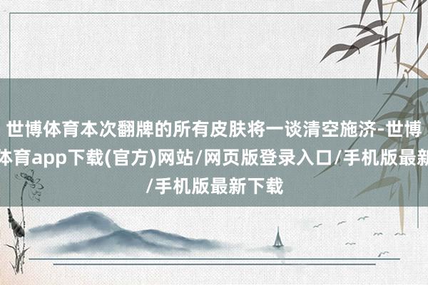 世博体育本次翻牌的所有皮肤将一谈清空施济-世博官方体育app下载(官方)网站/网页版登录入口/手机版最新下载