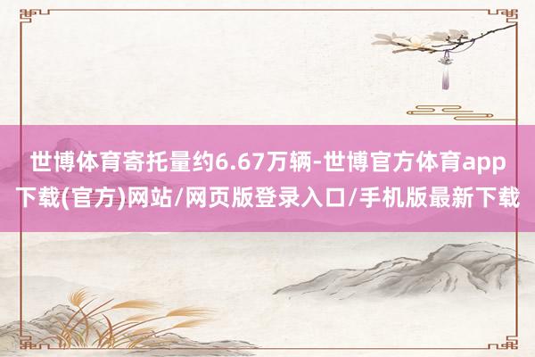 世博体育寄托量约6.67万辆-世博官方体育app下载(官方)网站/网页版登录入口/手机版最新下载